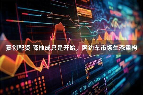 嘉创配资 降抽成只是开始，网约车市场生态重构
