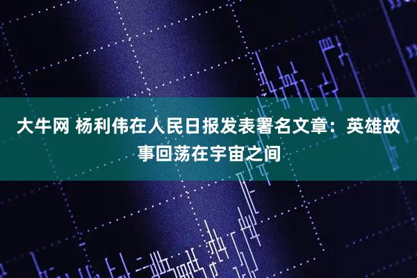 大牛网 杨利伟在人民日报发表署名文章：英雄故事回荡在宇宙之间