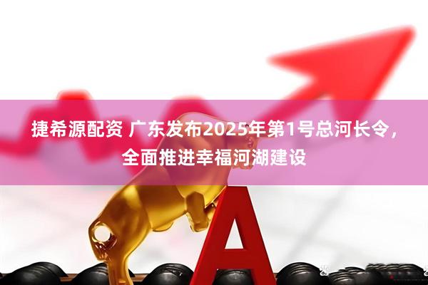 捷希源配资 广东发布2025年第1号总河长令，全面推进幸福河湖建设