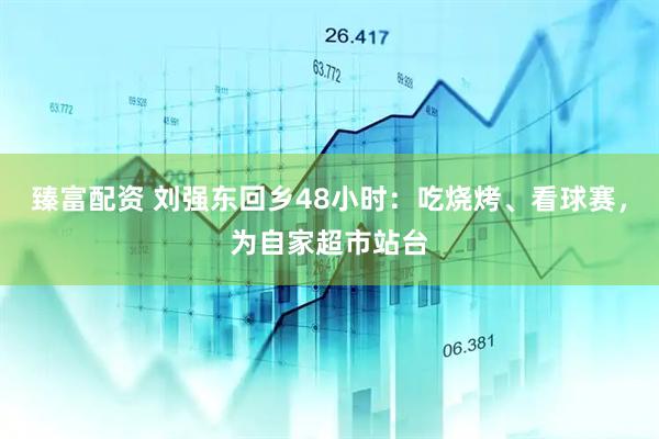 臻富配资 刘强东回乡48小时：吃烧烤、看球赛，为自家超市站台