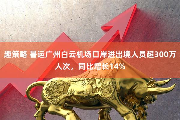 趣策略 暑运广州白云机场口岸进出境人员超300万人次，同比增长14%