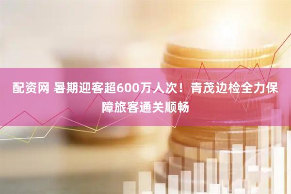 配资网 暑期迎客超600万人次！青茂边检全力保障旅客通关顺畅