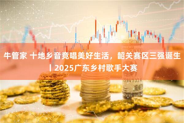 牛管家 十地乡音竞唱美好生活，韶关赛区三强诞生丨2025广东乡村歌手大赛
