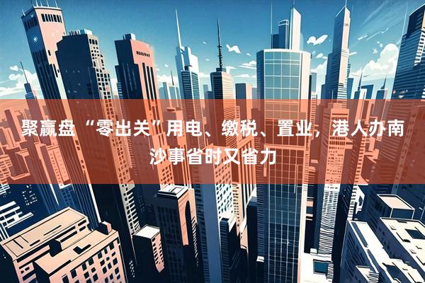 聚赢盘 “零出关”用电、缴税、置业，港人办南沙事省时又省力