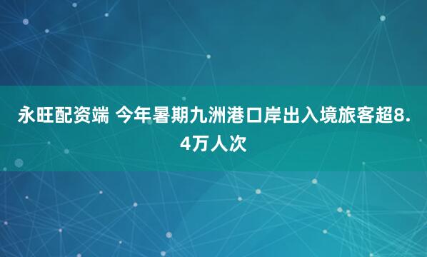 永旺配资端 今年暑期九洲港口岸出入境旅客超8.4万人次