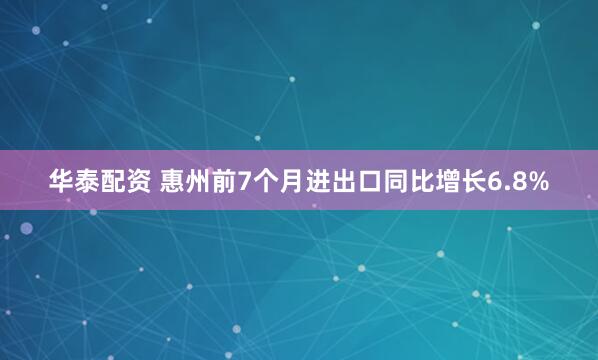 华泰配资 惠州前7个月进出口同比增长6.8%