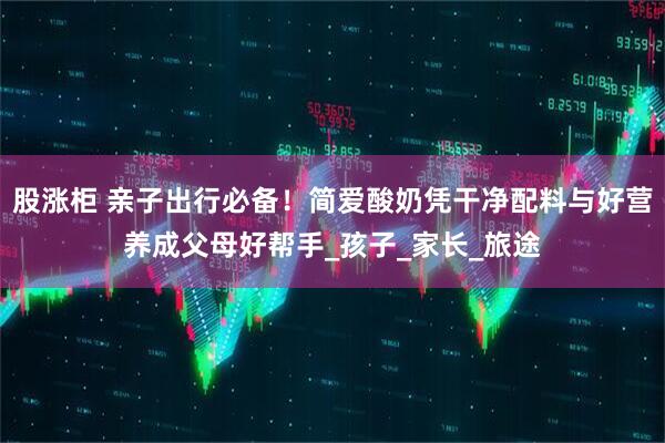 股涨柜 亲子出行必备！简爱酸奶凭干净配料与好营养成父母好帮手_孩子_家长_旅途