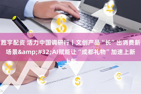 胜宇配资 活力中国调研行丨文创产品“长”出消费新场景&#32;AI赋能让“成都礼物”加速上新