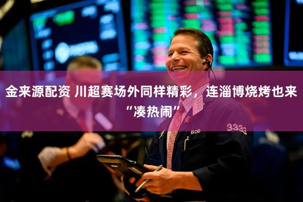 金来源配资 川超赛场外同样精彩，连淄博烧烤也来“凑热闹”