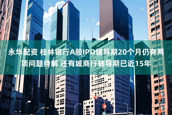 永华配资 桂林银行A股IPO辅导期20个月仍有两项问题待解 还有城商行辅导期已近15年