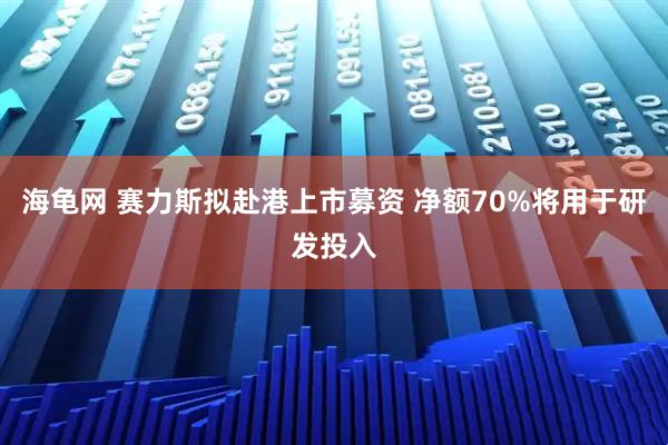 海龟网 赛力斯拟赴港上市募资 净额70%将用于研发投入