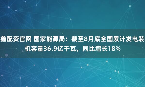 鑫配资官网 国家能源局：截至8月底全国累计发电装机容量36.9亿千瓦，同比增长18%