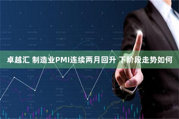 卓越汇 制造业PMI连续两月回升 下阶段走势如何