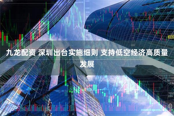 九龙配资 深圳出台实施细则 支持低空经济高质量发展