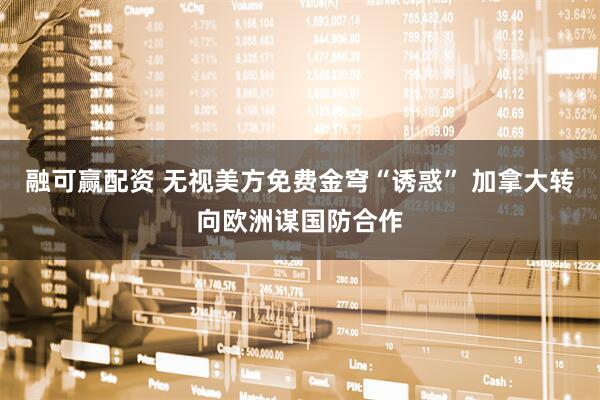 融可赢配资 无视美方免费金穹“诱惑” 加拿大转向欧洲谋国防合作