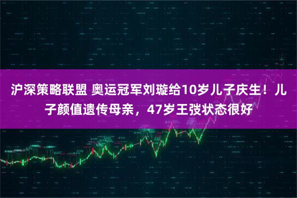 沪深策略联盟 奥运冠军刘璇给10岁儿子庆生！儿子颜值遗传母亲，47岁王弢状态很好