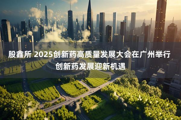 股鑫所 2025创新药高质量发展大会在广州举行 创新药发展迎新机遇
