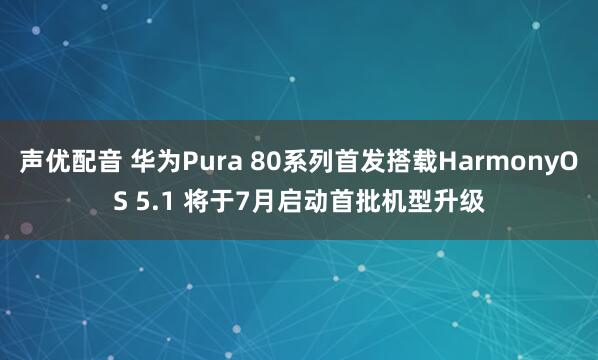 声优配音 华为Pura 80系列首发搭载HarmonyOS 5.1 将于7月启动首批机型升级