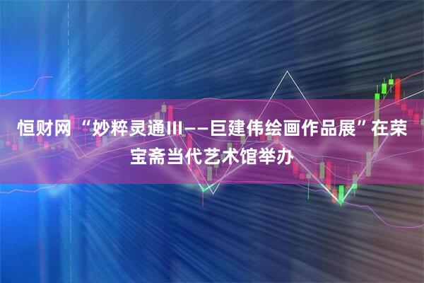 恒财网 “妙粹灵通Ⅲ——巨建伟绘画作品展”在荣宝斋当代艺术馆举办