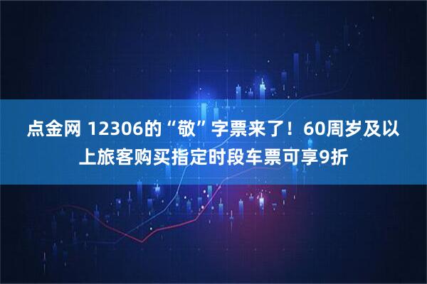 点金网 12306的“敬”字票来了！60周岁及以上旅客购买指定时段车票可享9折