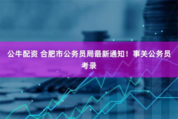 公牛配资 合肥市公务员局最新通知！事关公务员考录